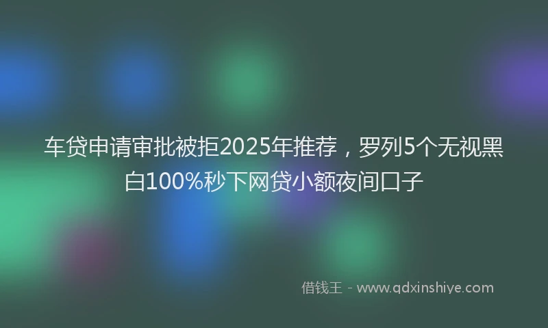 车贷申请审批被拒2025年推荐，罗列5个无视黑白100%秒下网贷小额夜间口子