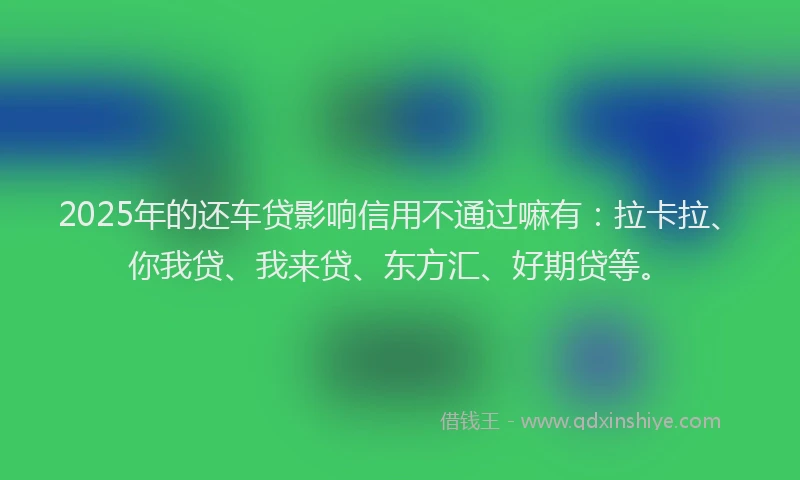 2025年的还车贷影响信用不通过嘛有：拉卡拉、你我贷、我来贷、东方汇、好期贷等。