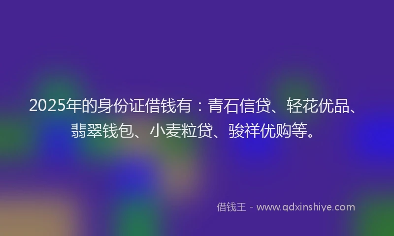 2025年的身份证借钱有：青石信贷、轻花优品、翡翠钱包、小麦粒贷、骏祥优购等。