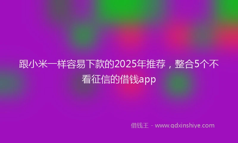 跟小米一样容易下款的2025年推荐，整合5个不看征信的借钱app