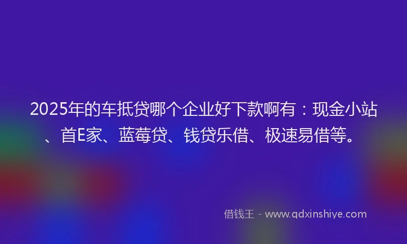 2025年的车抵贷哪个企业好下款啊有：现金小站、首E家、蓝莓贷、钱贷乐借、极速易借等。