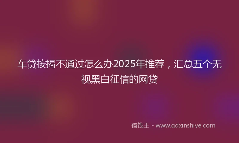 车贷按揭不通过怎么办2025年推荐，汇总五个无视黑白征信的网贷