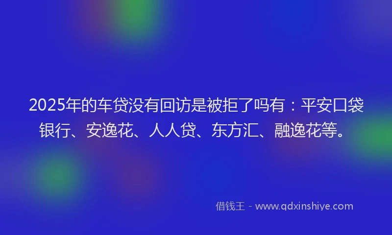 2025年的车贷没有回访是被拒了吗有：平安口袋银行、安逸花、人人贷、东方汇、融逸花等。