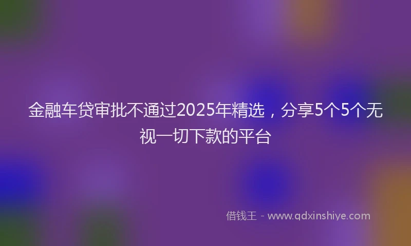 金融车贷审批不通过2025年精选，分享5个5个无视一切下款的平台