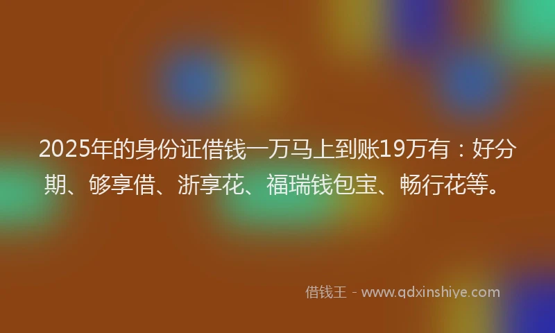 2025年的身份证借钱一万马上到账19万有：好分期、够享借、浙享花、福瑞钱包宝、畅行花等。