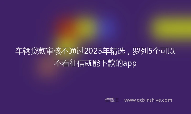 车辆贷款审核不通过2025年精选，罗列5个可以不看征信就能下款的app