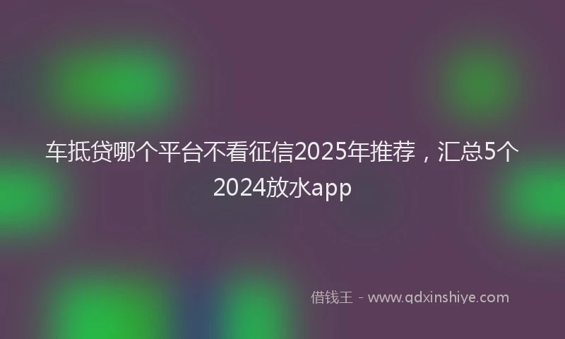 车抵贷哪个平台不看征信2025年推荐，汇总5个2024放水app