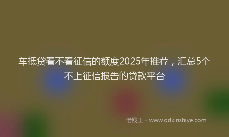 车抵贷看不看征信的额度2025年推荐，汇总5个不上征信报告的贷款平台
