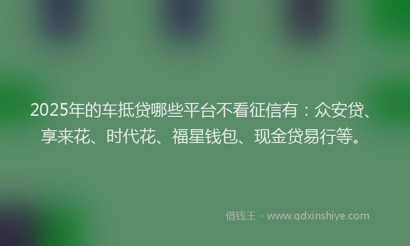 2025年的车抵贷哪些平台不看征信有：众安贷、享来花、时代花、福星钱包、现金贷易行等。