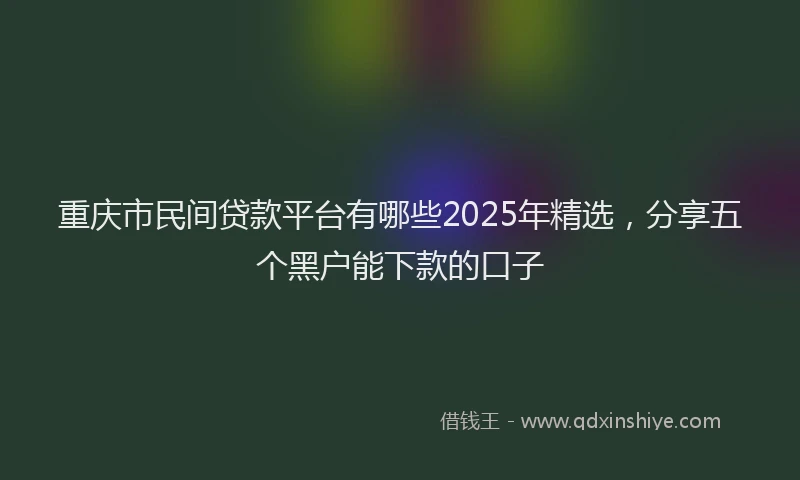 重庆市民间贷款平台有哪些2025年精选，分享五个黑户能下款的口子