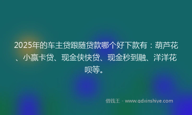 2025年的车主贷跟随贷款哪个好下款有：葫芦花、小赢卡贷、现金侠快贷、现金秒到融、洋洋花呗等。
