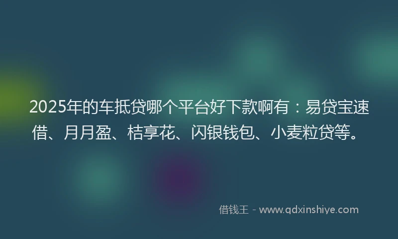 2025年的车抵贷哪个平台好下款啊有：易贷宝速借、月月盈、桔享花、闪银钱包、小麦粒贷等。