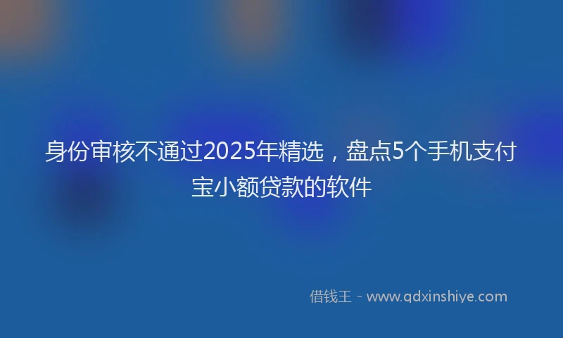 身份审核不通过2025年精选，盘点5个手机支付宝小额贷款的软件
