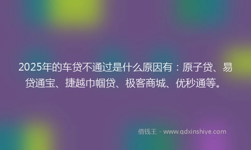 2025年的车贷不通过是什么原因有：原子贷、易贷通宝、捷越巾帼贷、极客商城、优秒通等。