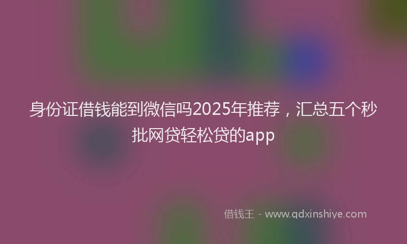 身份证借钱能到微信吗2025年推荐，汇总五个秒批网贷轻松贷的app