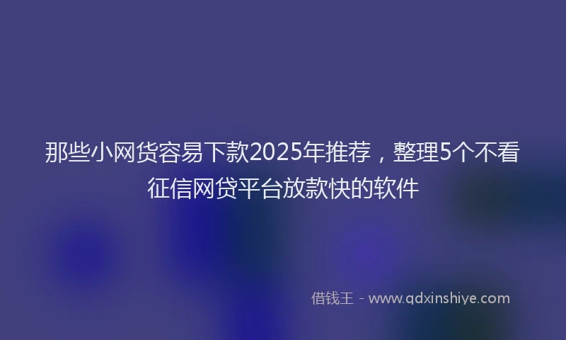 那些小网货容易下款2025年推荐，整理5个不看征信网贷平台放款快的软件