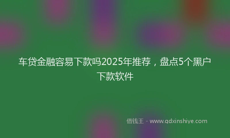 车贷金融容易下款吗2025年推荐，盘点5个黑户下款软件