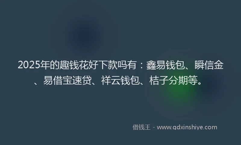 2025年的趣钱花好下款吗有：鑫易钱包、瞬信金、易借宝速贷、祥云钱包、桔子分期等。