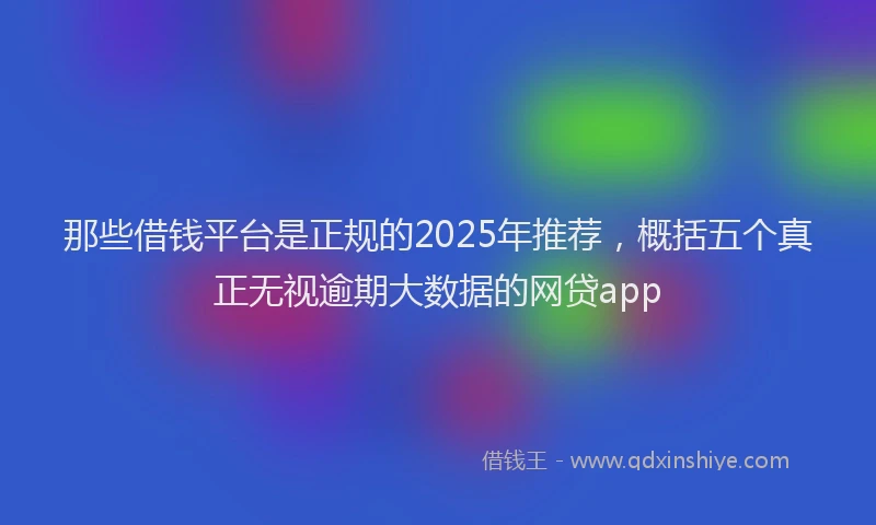 那些借钱平台是正规的2025年推荐，概括五个真正无视逾期大数据的网贷app