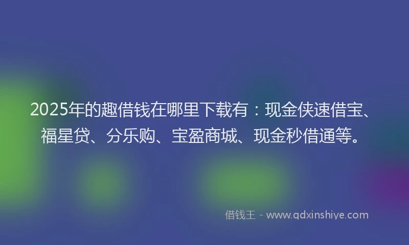 2025年的趣借钱在哪里下载有：现金侠速借宝、福星贷、分乐购、宝盈商城、现金秒借通等。