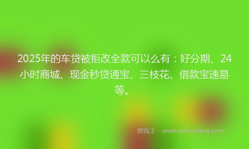 2025年的车贷被拒改全款可以么有：好分期、24小时商城、现金秒贷通宝、三枝花、借款宝速易等。