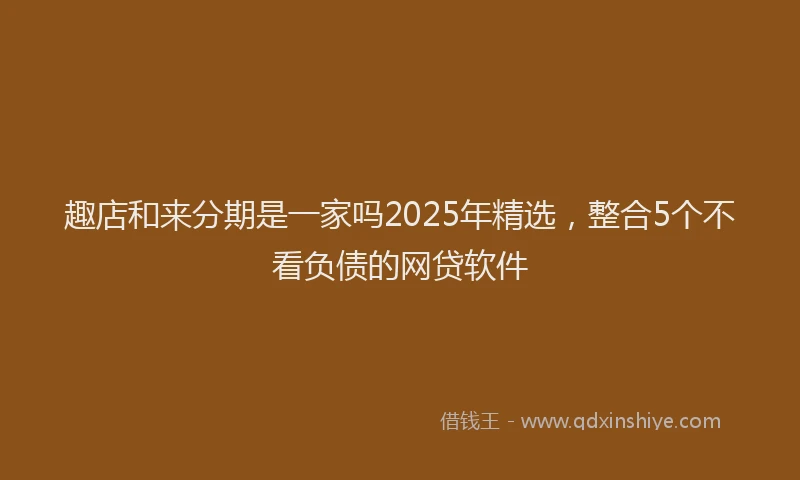 趣店和来分期是一家吗2025年精选，整合5个不看负债的网贷软件