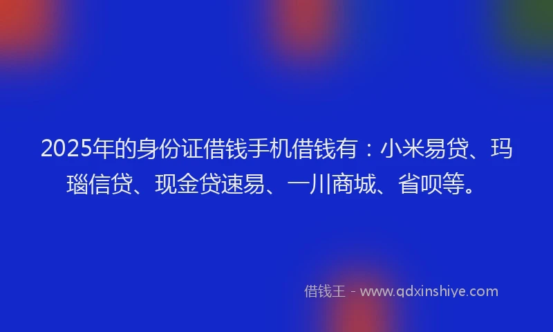 2025年的身份证借钱手机借钱有：小米易贷、玛瑙信贷、现金贷速易、一川商城、省呗等。