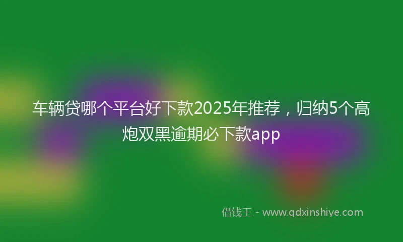 车辆贷哪个平台好下款2025年推荐，归纳5个高炮双黑逾期必下款app