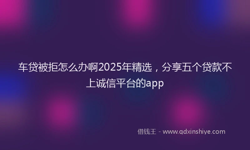 车贷被拒怎么办啊2025年精选，分享五个贷款不上诚信平台的app