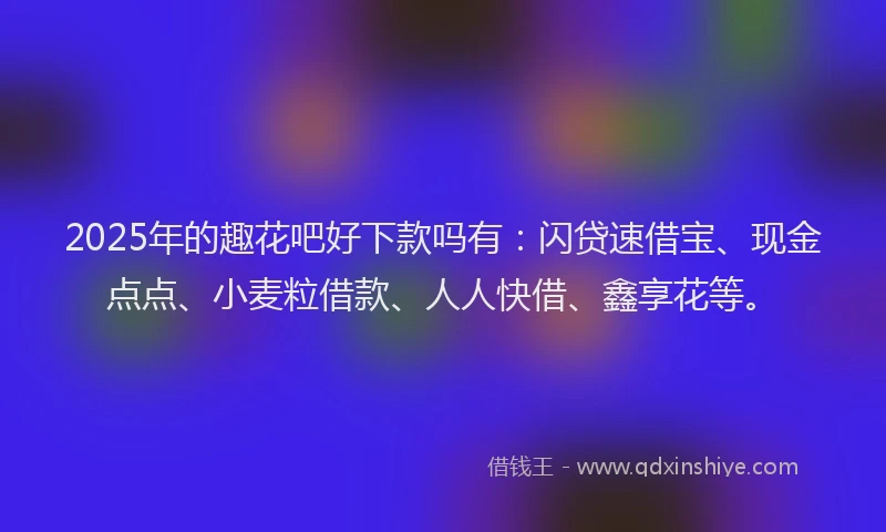 2025年的趣花吧好下款吗有：闪贷速借宝、现金点点、小麦粒借款、人人快借、鑫享花等。