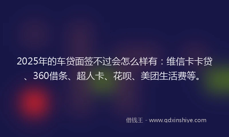2025年的车贷面签不过会怎么样有：维信卡卡贷、360借条、超人卡、花呗、美团生活费等。