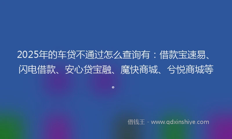 2025年的车贷不通过怎么查询有：借款宝速易、闪电借款、安心贷宝融、魔快商城、兮悦商城等。