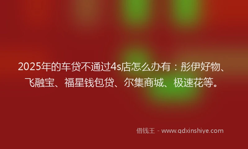 2025年的车贷不通过4s店怎么办有：彤伊好物、飞融宝、福星钱包贷、尔集商城、极速花等。