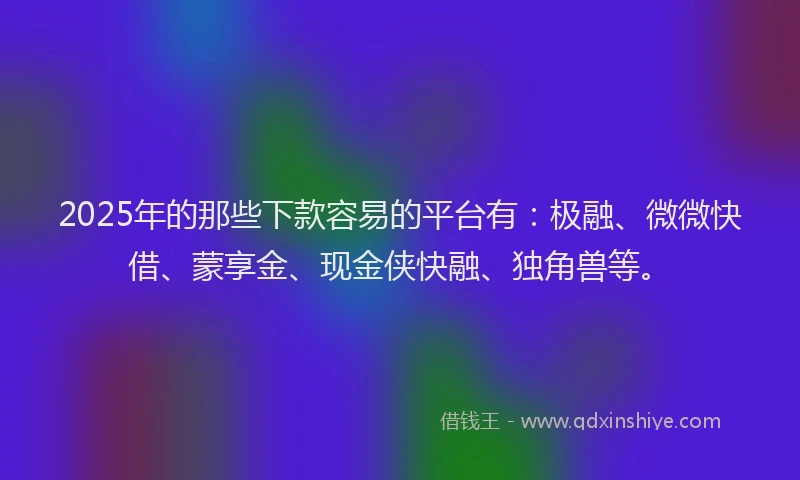 2025年的那些下款容易的平台有：极融、微微快借、蒙享金、现金侠快融、独角兽等。