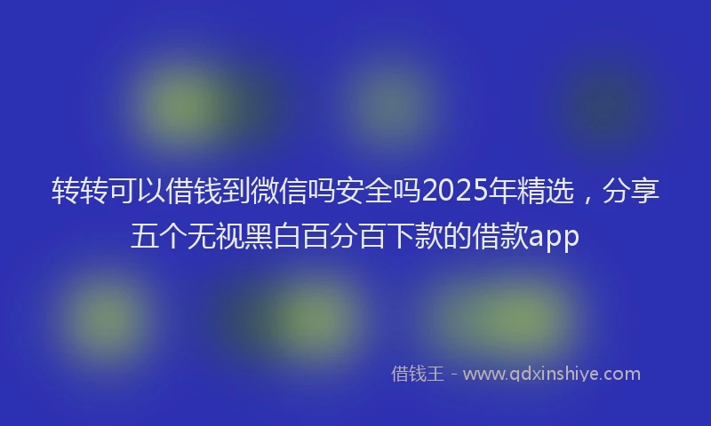 转转可以借钱到微信吗安全吗2025年精选，分享五个无视黑白百分百下款的借款app