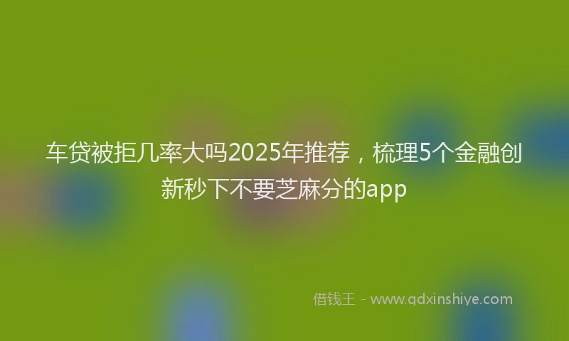车贷被拒几率大吗2025年推荐，梳理5个金融创新秒下不要芝麻分的app