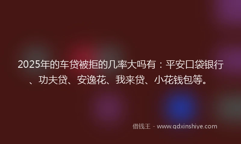 2025年的车贷被拒的几率大吗有：平安口袋银行、功夫贷、安逸花、我来贷、小花钱包等。