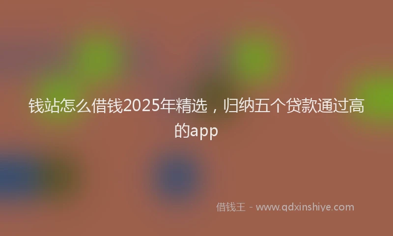 钱站怎么借钱2025年精选，归纳五个贷款通过高的app