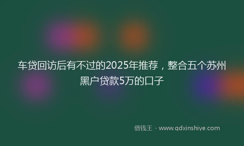车贷回访后有不过的2025年推荐，整合五个苏州黑户贷款5万的口子
