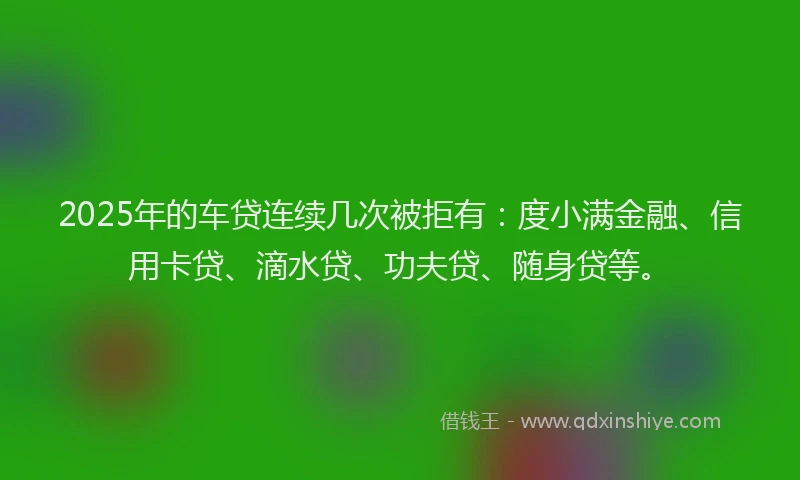 2025年的车贷连续几次被拒有：度小满金融、信用卡贷、滴水贷、功夫贷、随身贷等。