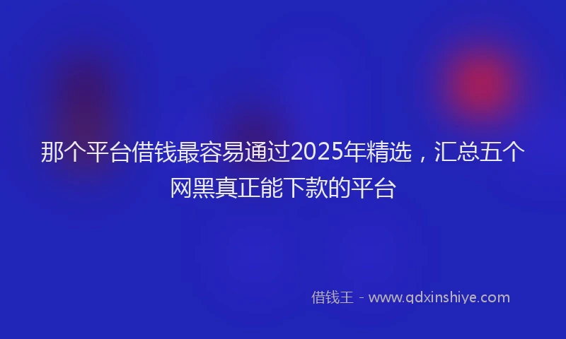 那个平台借钱最容易通过2025年精选，汇总五个网黑真正能下款的平台