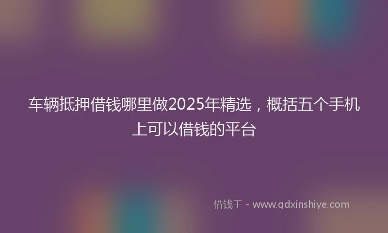 车辆抵押借钱哪里做2025年精选，概括五个手机上可以借钱的平台