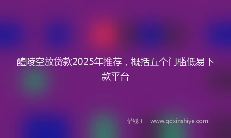 醴陵空放贷款2025年推荐，概括五个门槛低易下款平台
