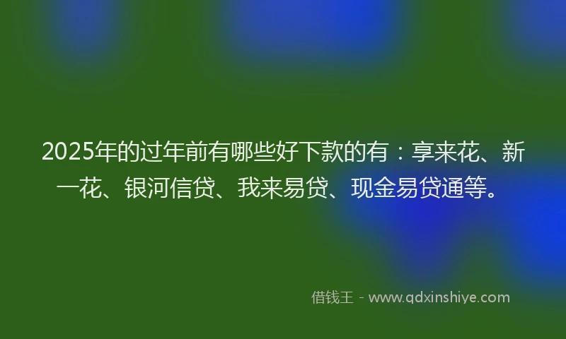 2025年的过年前有哪些好下款的有：享来花、新一花、银河信贷、我来易贷、现金易贷通等。