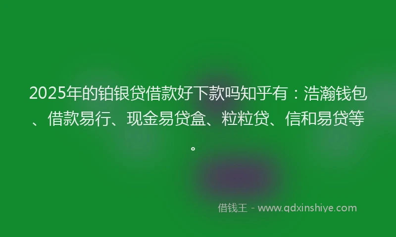 2025年的铂银贷借款好下款吗知乎有：浩瀚钱包、借款易行、现金易贷盒、粒粒贷、信和易贷等。