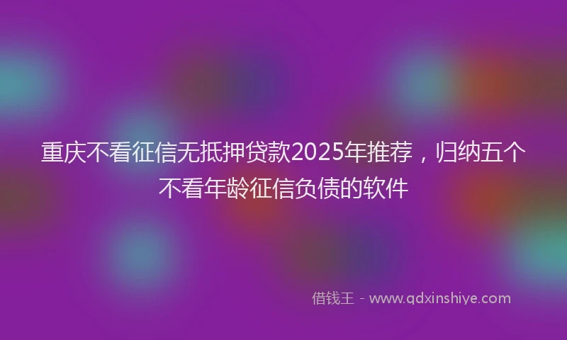 重庆不看征信无抵押贷款2025年推荐，归纳五个不看年龄征信负债的软件