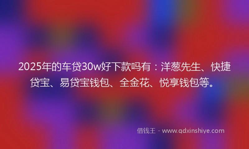 2025年的车贷30w好下款吗有：洋葱先生、快捷贷宝、易贷宝钱包、全金花、悦享钱包等。