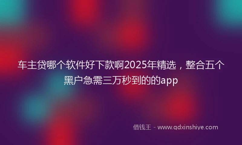 车主贷哪个软件好下款啊2025年精选，整合五个黑户急需三万秒到的的app