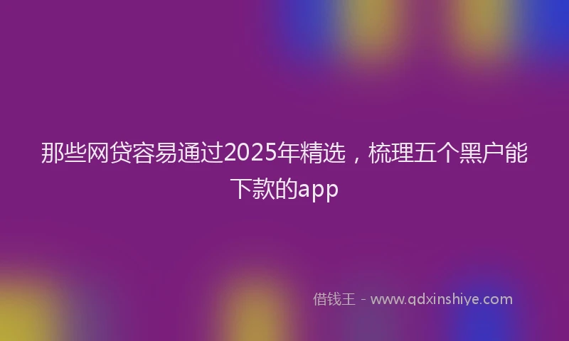 那些网贷容易通过2025年精选，梳理五个黑户能下款的app