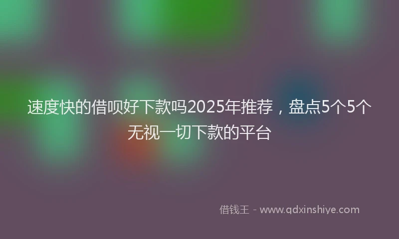 速度快的借呗好下款吗2025年推荐，盘点5个5个无视一切下款的平台